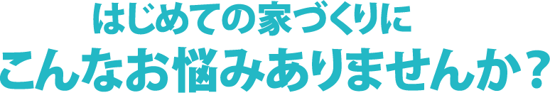 はじめての家づくりにこんなお悩みありませんか
