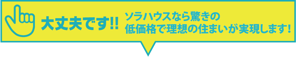 大丈夫です!!ソラハウスなら驚きの低価格で理想の住まいが実現します。